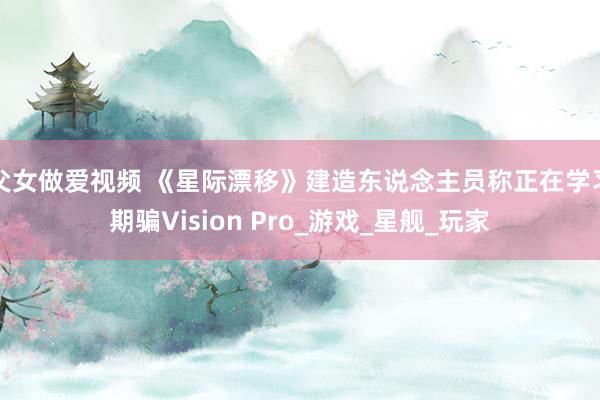 父女做爱视频 《星际漂移》建造东说念主员称正在学习期骗Vision Pro_游戏_星舰_玩家