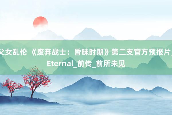 父女乱伦 《废弃战士：昏昧时期》第二支官方预报片_Eternal_前传_前所未见