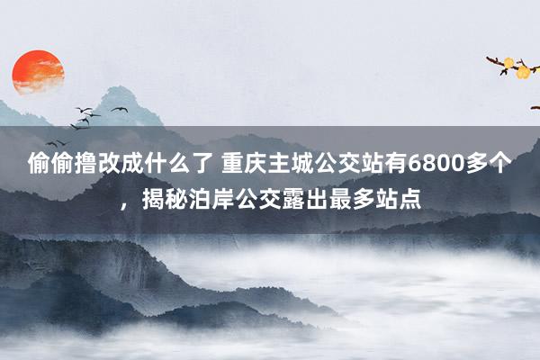 偷偷撸改成什么了 重庆主城公交站有6800多个，揭秘泊岸公交露出最多站点