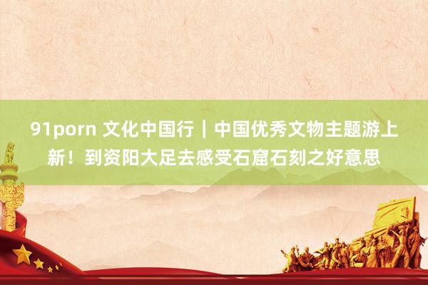 91porn 文化中国行｜中国优秀文物主题游上新！到资阳大足去感受石窟石刻之好意思