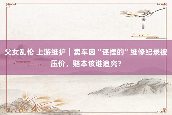 父女乱伦 上游维护｜卖车因“诬捏的”维修纪录被压价，赔本该谁追究？