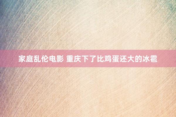 家庭乱伦电影 重庆下了比鸡蛋还大的冰雹