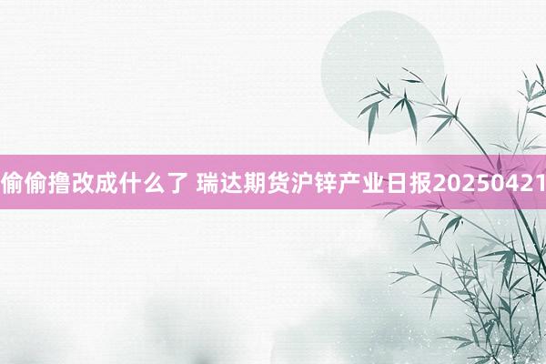 偷偷撸改成什么了 瑞达期货沪锌产业日报20250421