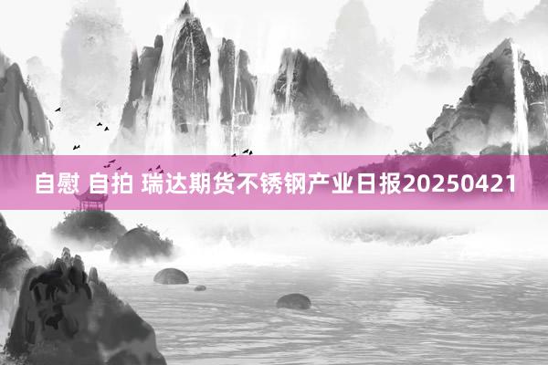 自慰 自拍 瑞达期货不锈钢产业日报20250421
