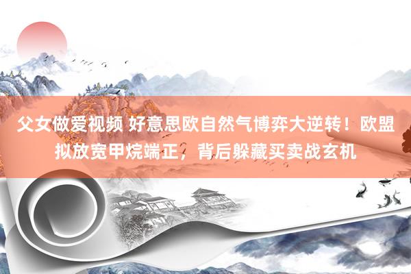 父女做爱视频 好意思欧自然气博弈大逆转！欧盟拟放宽甲烷端正，背后躲藏买卖战玄机