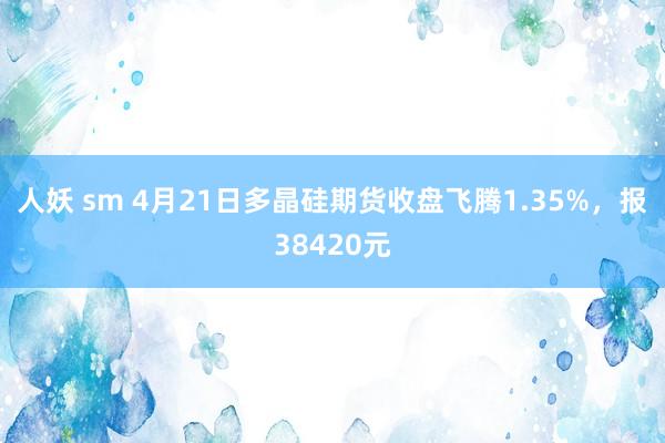 人妖 sm 4月21日多晶硅期货收盘飞腾1.35%，报38420元
