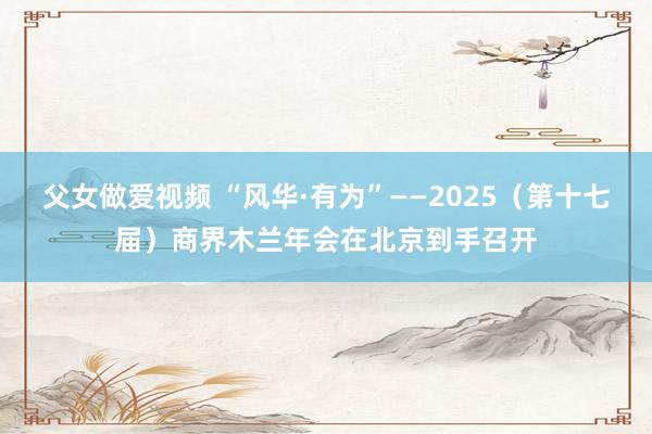 父女做爱视频 “风华·有为”——2025（第十七届）商界木兰年会在北京到手召开