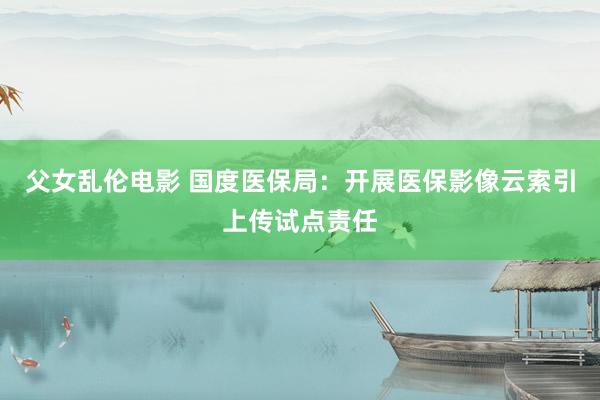 父女乱伦电影 国度医保局：开展医保影像云索引上传试点责任
