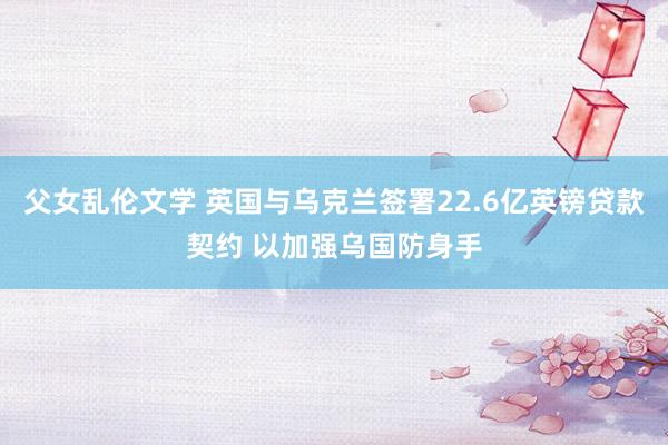 父女乱伦文学 英国与乌克兰签署22.6亿英镑贷款契约 以加强乌国防身手