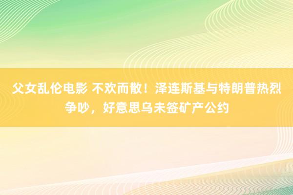 父女乱伦电影 不欢而散！泽连斯基与特朗普热烈争吵，好意思乌未签矿产公约