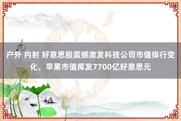 户外 内射 好意思股震撼激发科技公司市值排行变化，苹果市值挥发7700亿好意思元