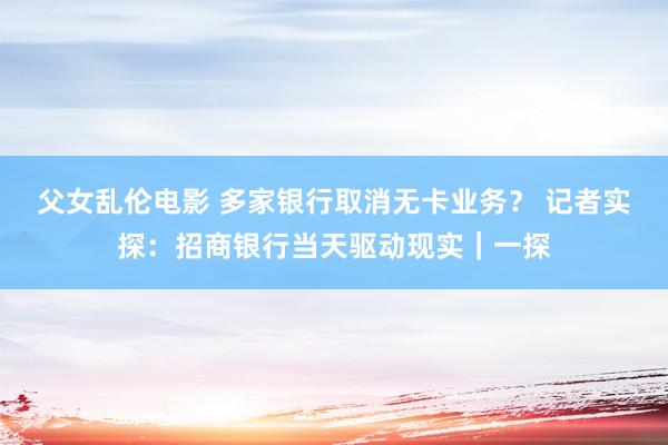 父女乱伦电影 多家银行取消无卡业务？ 记者实探：招商银行当天驱动现实｜一探