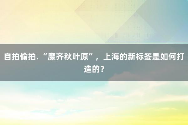 自拍偷拍. “魔齐秋叶原”，上海的新标签是如何打造的？