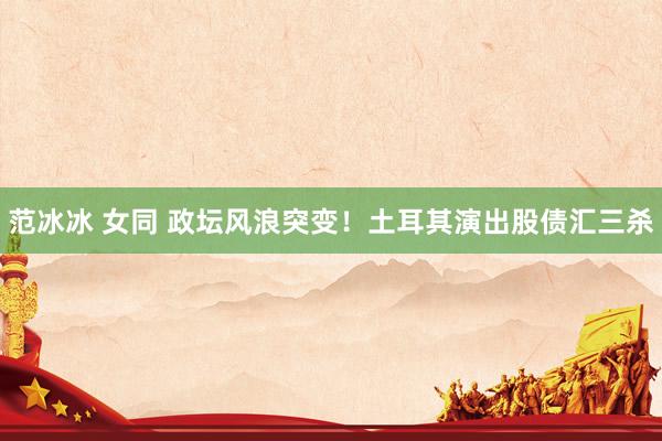 范冰冰 女同 政坛风浪突变！土耳其演出股债汇三杀