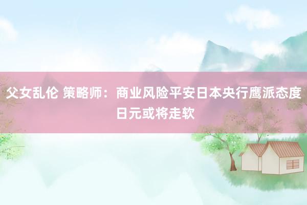 父女乱伦 策略师：商业风险平安日本央行鹰派态度 日元或将走软
