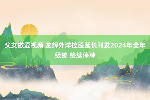 父女做爱视频 龙辉外洋控股延长刊发2024年全年级迹 络续停牌