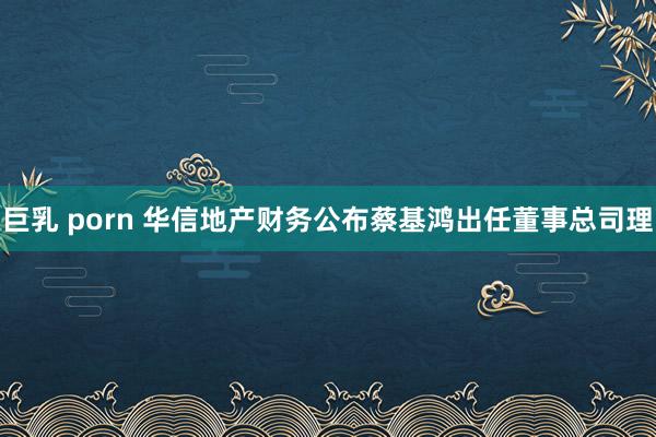 巨乳 porn 华信地产财务公布蔡基鸿出任董事总司理