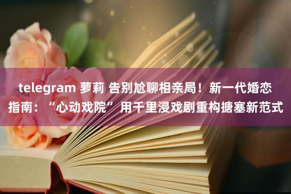 telegram 萝莉 告别尬聊相亲局！新一代婚恋指南：“心动戏院” 用千里浸戏剧重构搪塞新范式
