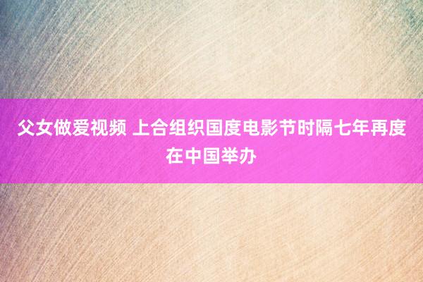 父女做爱视频 上合组织国度电影节时隔七年再度在中国举办