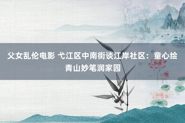 父女乱伦电影 弋江区中南街谈江岸社区：童心绘青山妙笔润家园