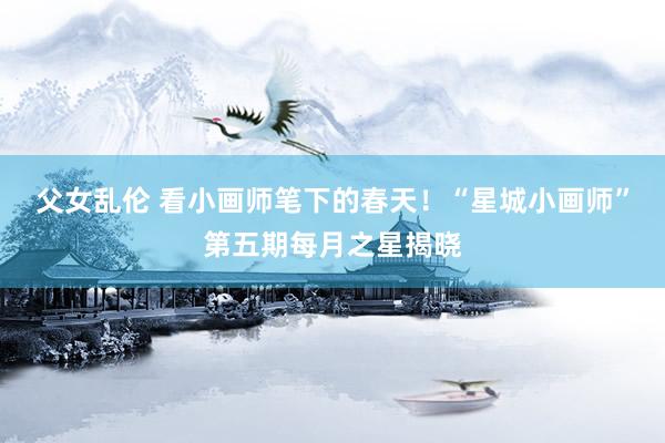父女乱伦 看小画师笔下的春天！“星城小画师”第五期每月之星揭晓