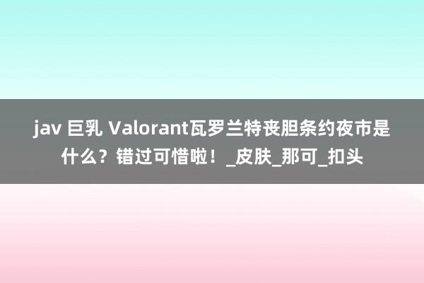 jav 巨乳 Valorant瓦罗兰特丧胆条约夜市是什么？错过可惜啦！_皮肤_那可_扣头