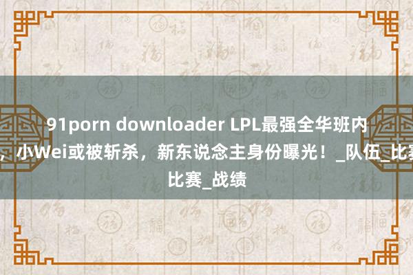 91porn downloader LPL最强全华班内幕被爆，小Wei或被斩杀，新东说念主身份曝光！_队伍_比赛_战绩