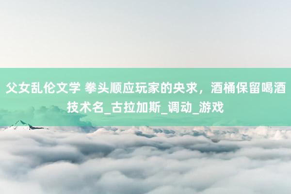 父女乱伦文学 拳头顺应玩家的央求，酒桶保留喝酒技术名_古拉加斯_调动_游戏