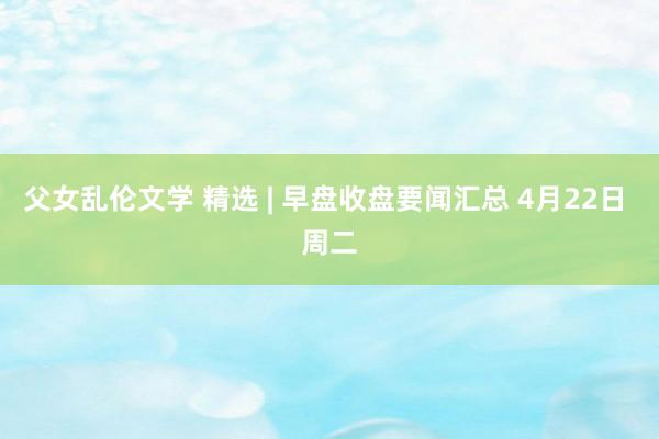 父女乱伦文学 精选 | 早盘收盘要闻汇总 4月22日 周二