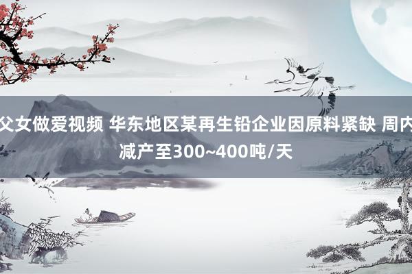 父女做爱视频 华东地区某再生铅企业因原料紧缺 周内减产至300~400吨/天
