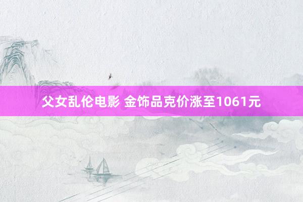 父女乱伦电影 金饰品克价涨至1061元