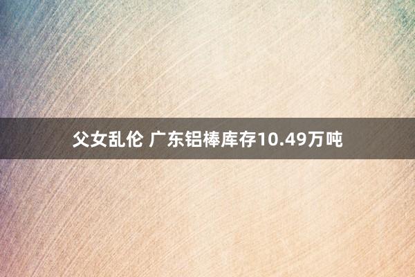 父女乱伦 广东铝棒库存10.49万吨