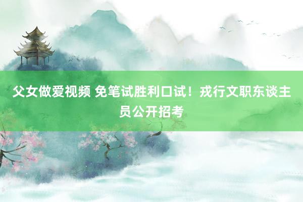 父女做爱视频 免笔试胜利口试！戎行文职东谈主员公开招考