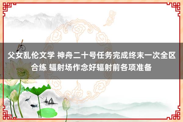 父女乱伦文学 神舟二十号任务完成终末一次全区合练 辐射场作念好辐射前各项准备