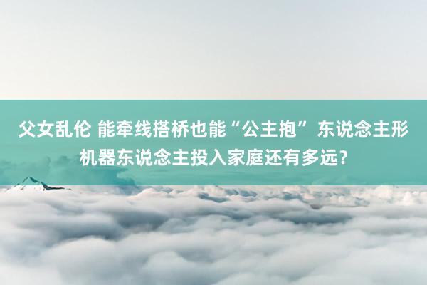 父女乱伦 能牵线搭桥也能“公主抱” 东说念主形机器东说念主投入家庭还有多远？