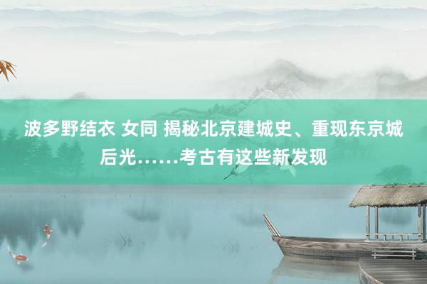 波多野结衣 女同 揭秘北京建城史、重现东京城后光……考古有这些新发现