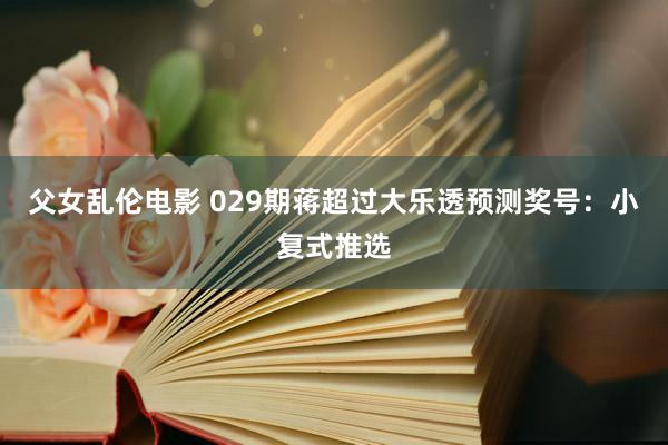 父女乱伦电影 029期蒋超过大乐透预测奖号：小复式推选
