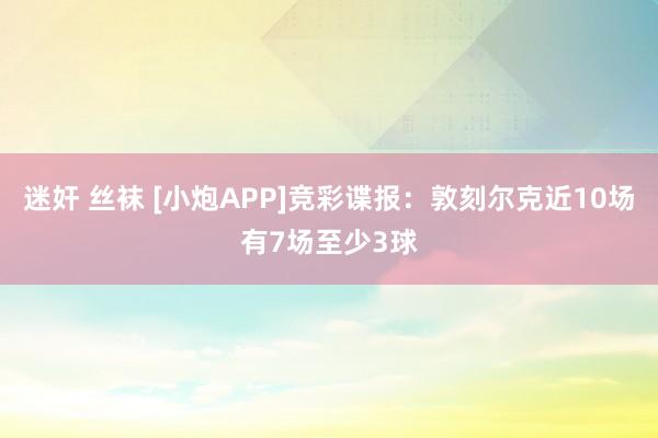 迷奸 丝袜 [小炮APP]竞彩谍报：敦刻尔克近10场有7场至少3球