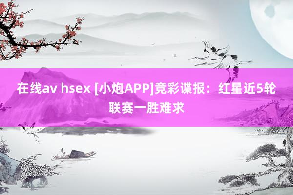 在线av hsex [小炮APP]竞彩谍报：红星近5轮联赛一胜难求