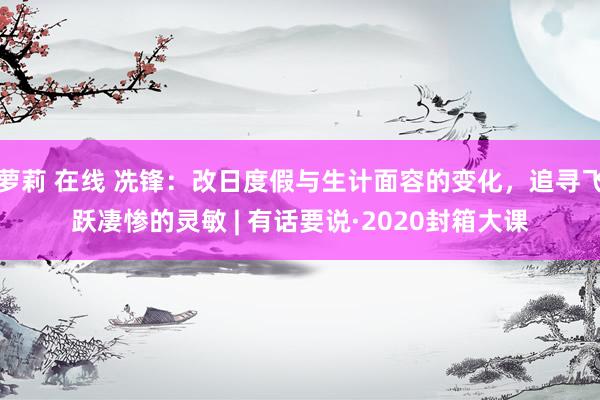 萝莉 在线 冼锋：改日度假与生计面容的变化，追寻飞跃凄惨的灵敏 | 有话要说·2020封箱大课