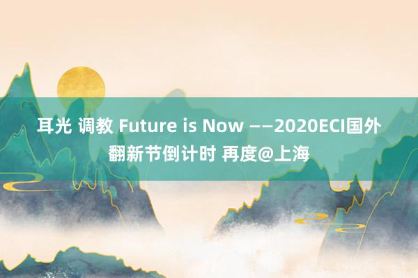 耳光 调教 Future is Now ——2020ECI国外翻新节倒计时 再度@上海