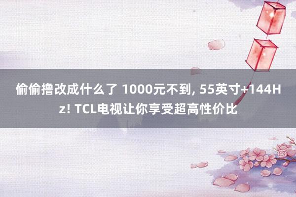偷偷撸改成什么了 1000元不到， 55英寸+144Hz! TCL电视让你享受超高性价比
