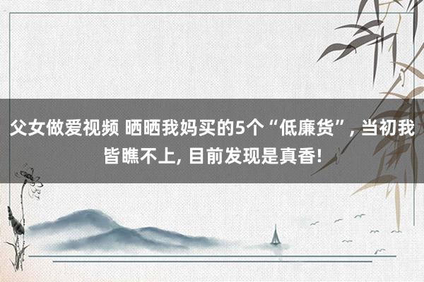 父女做爱视频 晒晒我妈买的5个“低廉货”， 当初我皆瞧不上， 目前发现是真香!