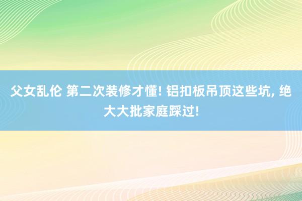 父女乱伦 第二次装修才懂! 铝扣板吊顶这些坑， 绝大大批家庭踩过!
