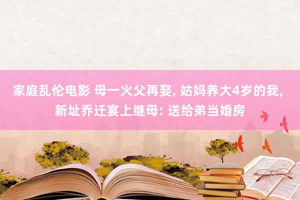 家庭乱伦电影 母一火父再娶， 姑妈养大4岁的我， 新址乔迁宴上继母: 送给弟当婚房