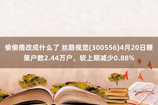 偷偷撸改成什么了 丝路视觉(300556)4月20日鞭策户数2.44万户，较上期减少0.88%