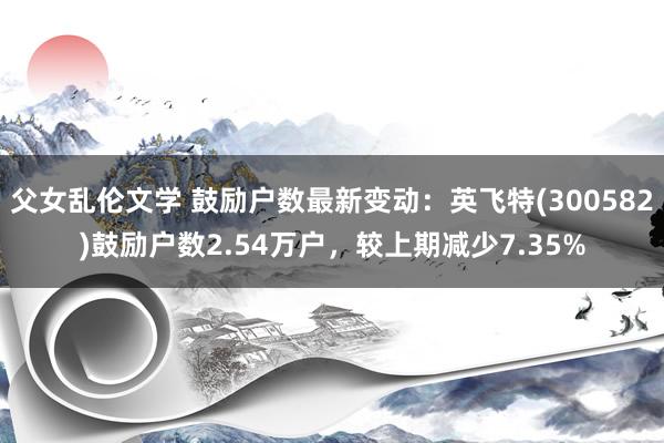 父女乱伦文学 鼓励户数最新变动：英飞特(300582)鼓励户数2.54万户，较上期减少7.35%