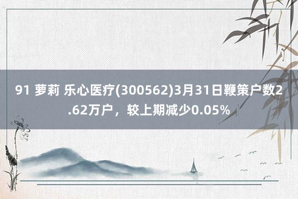 91 萝莉 乐心医疗(300562)3月31日鞭策户数2.62万户，较上期减少0.05%