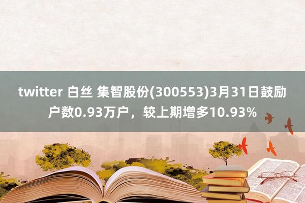 twitter 白丝 集智股份(300553)3月31日鼓励户数0.93万户，较上期增多10.93%