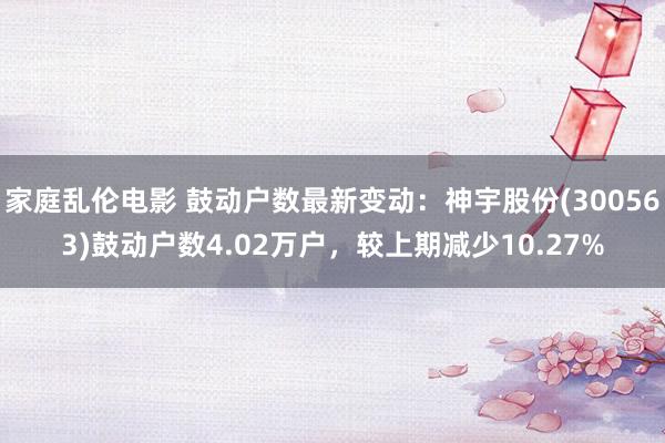 家庭乱伦电影 鼓动户数最新变动：神宇股份(300563)鼓动户数4.02万户，较上期减少10.27%
